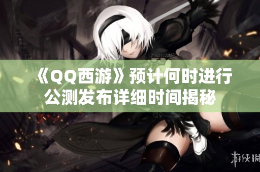 《QQ西游》预计何时进行公测发布详细时间揭秘