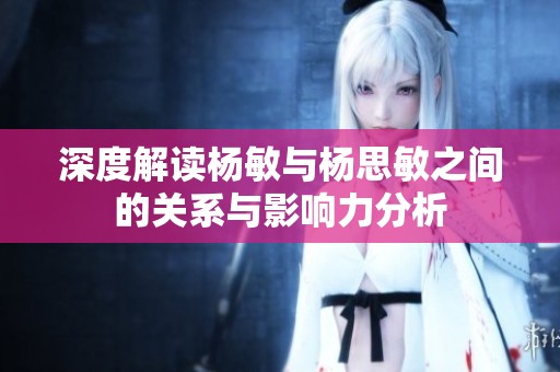 深度解读杨敏与杨思敏之间的关系与影响力分析