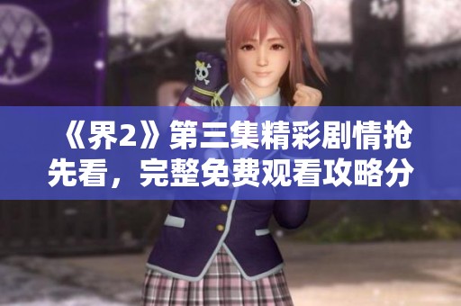 《界2》第三集精彩剧情抢先看，完整免费观看攻略分享