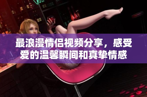 最浪漫情侣视频分享，感受爱的温馨瞬间和真挚情感