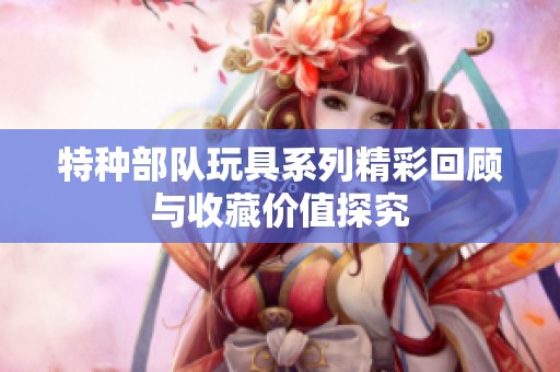 特种部队玩具系列精彩回顾与收藏价值探究