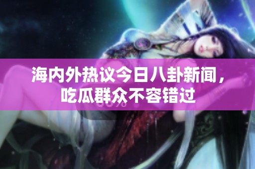 海内外热议今日八卦新闻，吃瓜群众不容错过