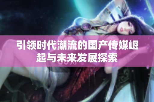 引领时代潮流的国产传媒崛起与未来发展探索