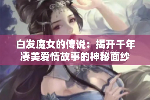 白发魔女的传说：揭开千年凄美爱情故事的神秘面纱