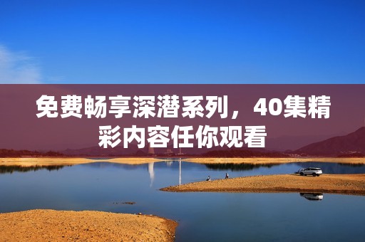 免费畅享深潜系列，40集精彩内容任你观看