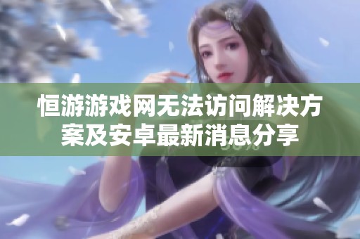 恒游游戏网无法访问解决方案及安卓最新消息分享