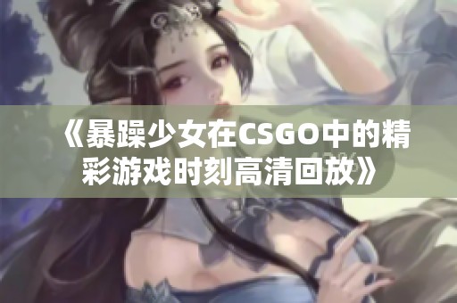 《暴躁少女在CSGO中的精彩游戏时刻高清回放》