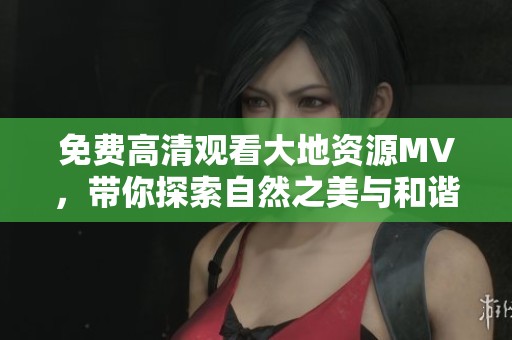 免费高清观看大地资源MV，带你探索自然之美与和谐音律