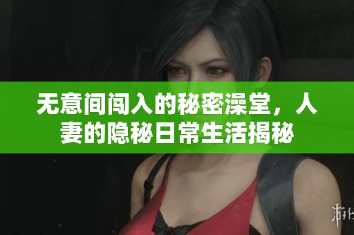 无意间闯入的秘密澡堂，人妻的隐秘日常生活揭秘
