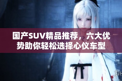 国产SUV精品推荐，六大优势助你轻松选择心仪车型