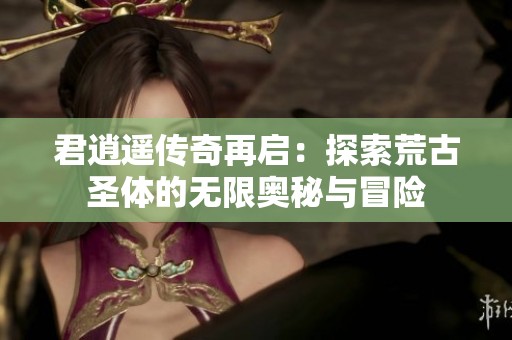 君逍遥传奇再启：探索荒古圣体的无限奥秘与冒险