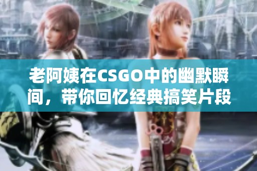 老阿姨在CSGO中的幽默瞬间，带你回忆经典搞笑片段