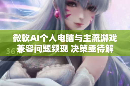 微软AI个人电脑与主流游戏兼容问题频现 决策亟待解决