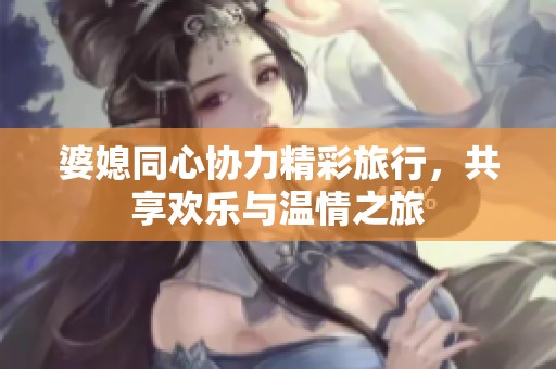 婆媳同心协力精彩旅行，共享欢乐与温情之旅