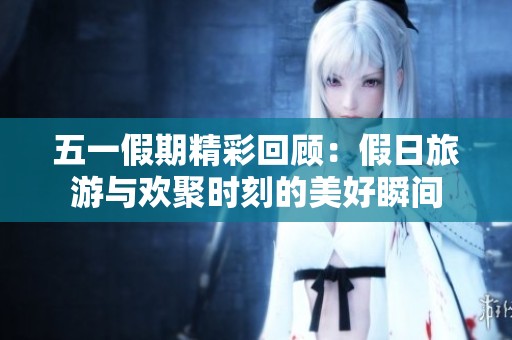 五一假期精彩回顾：假日旅游与欢聚时刻的美好瞬间