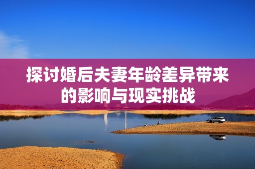 探讨婚后夫妻年龄差异带来的影响与现实挑战