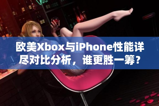 欧美Xbox与iPhone性能详尽对比分析，谁更胜一筹？