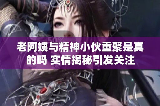 老阿姨与精神小伙重聚是真的吗 实情揭秘引发关注
