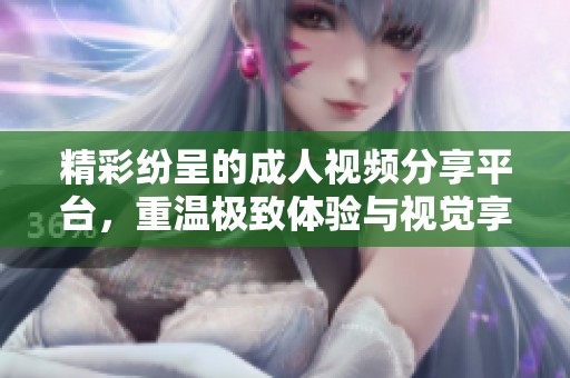 精彩纷呈的成人视频分享平台，重温极致体验与视觉享受