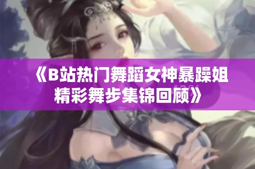 《B站热门舞蹈女神暴躁姐精彩舞步集锦回顾》