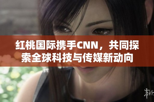 红桃国际携手CNN，共同探索全球科技与传媒新动向