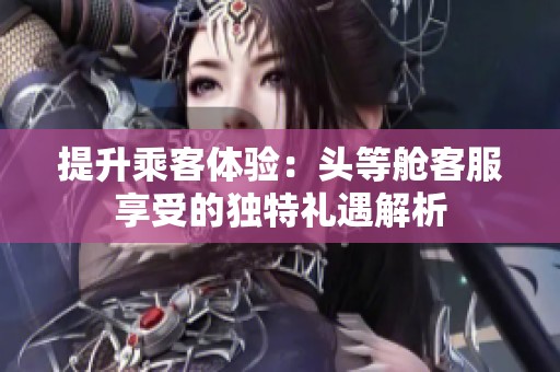 提升乘客体验：头等舱客服享受的独特礼遇解析