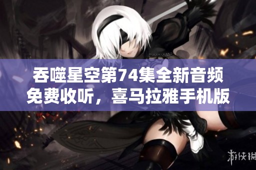 吞噬星空第74集全新音频免费收听，喜马拉雅手机版精彩上线