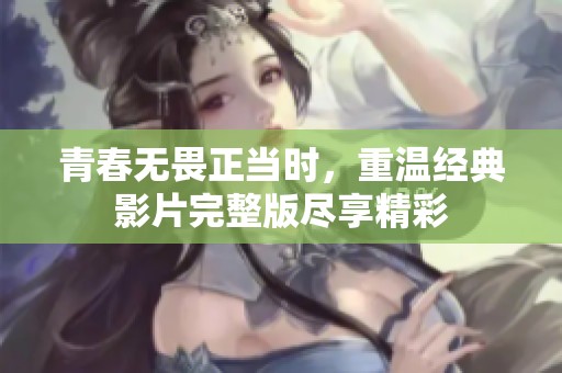 青春无畏正当时，重温经典影片完整版尽享精彩