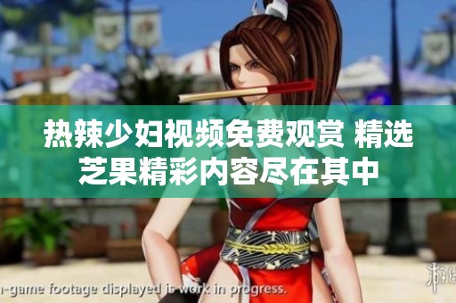 热辣少妇视频免费观赏 精选芝果精彩内容尽在其中