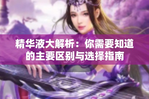 精华液大解析：你需要知道的主要区别与选择指南