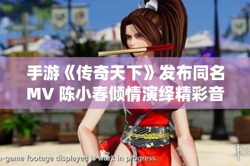 手游《传奇天下》发布同名MV 陈小春倾情演绎精彩音乐
