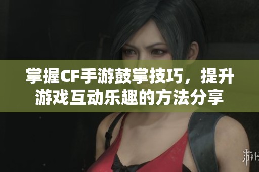 掌握CF手游鼓掌技巧，提升游戏互动乐趣的方法分享