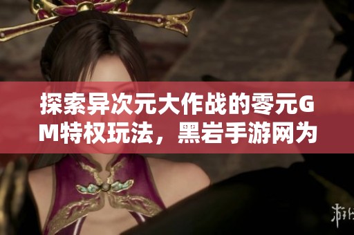 探索异次元大作战的零元GM特权玩法，黑岩手游网为您揭晓新资讯