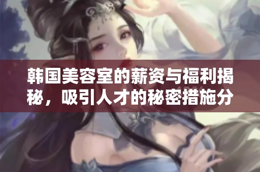 韩国美容室的薪资与福利揭秘，吸引人才的秘密措施分析