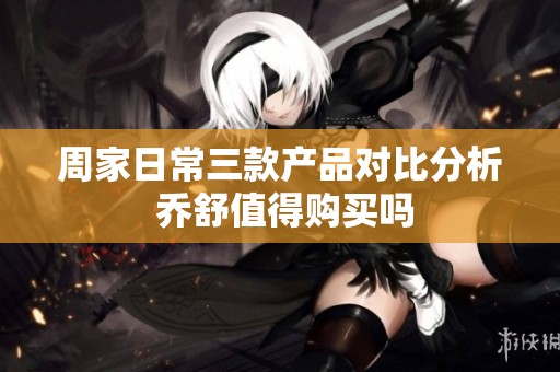 周家日常三款产品对比分析 乔舒值得购买吗
