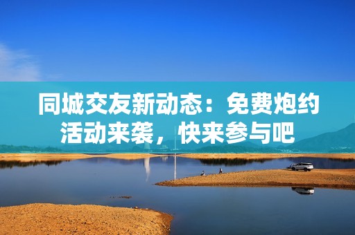 同城交友新动态：免费炮约活动来袭，快来参与吧