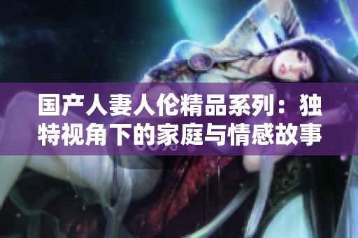 国产人妻人伦精品系列：独特视角下的家庭与情感故事探讨