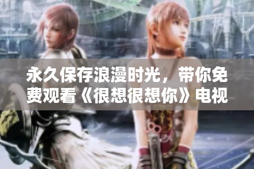 永久保存浪漫时光，带你免费观看《很想很想你》电视剧精彩内容