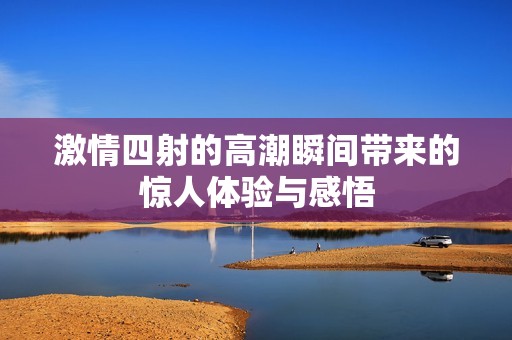 激情四射的高潮瞬间带来的惊人体验与感悟