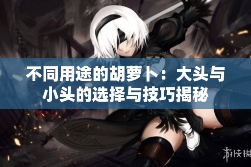 不同用途的胡萝卜：大头与小头的选择与技巧揭秘