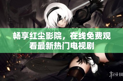 畅享红尘影院，在线免费观看最新热门电视剧