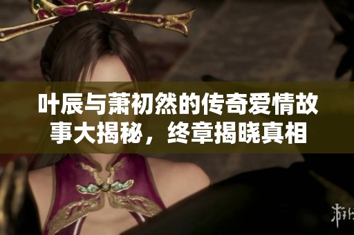 叶辰与萧初然的传奇爱情故事大揭秘，终章揭晓真相