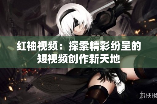 红袖视频：探索精彩纷呈的短视频创作新天地