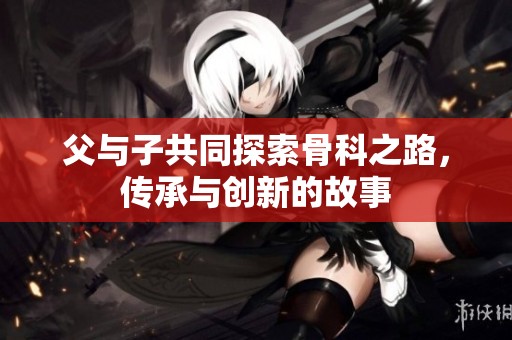 父与子共同探索骨科之路，传承与创新的故事