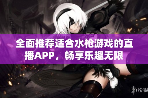 全面推荐适合水枪游戏的直播APP，畅享乐趣无限