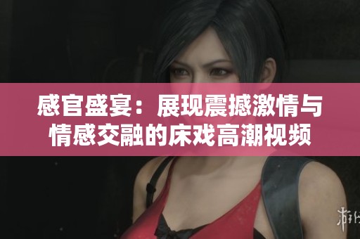 感官盛宴：展现震撼激情与情感交融的床戏高潮视频