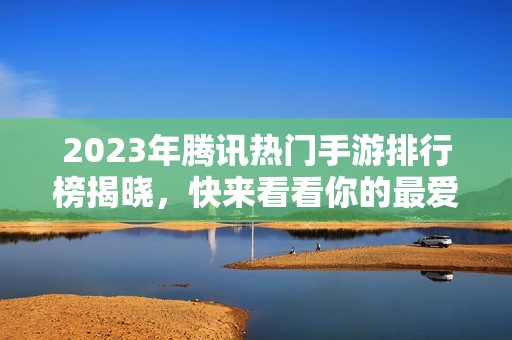 2023年腾讯热门手游排行榜揭晓，快来看看你的最爱吧