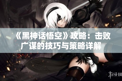 《黑神话悟空》攻略：击败广谋的技巧与策略详解