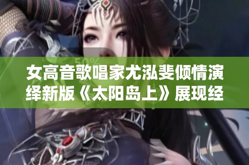 女高音歌唱家尤泓斐倾情演绎新版《太阳岛上》展现经典魅力