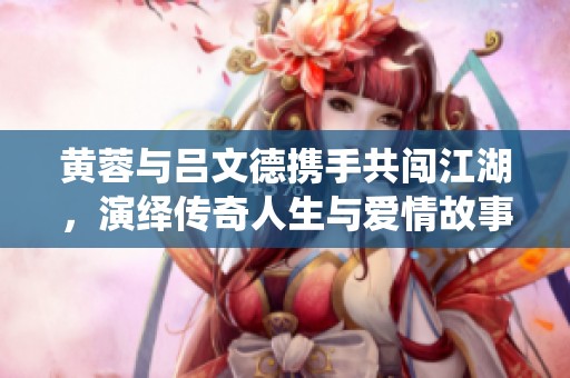 黄蓉与吕文德携手共闯江湖，演绎传奇人生与爱情故事